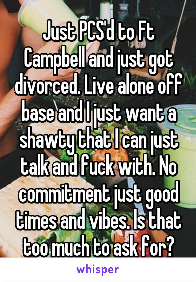 Just PCS'd to Ft Campbell and just got divorced. Live alone off base and I just want a shawty that I can just talk and fuck with. No commitment just good times and vibes. Is that too much to ask for?