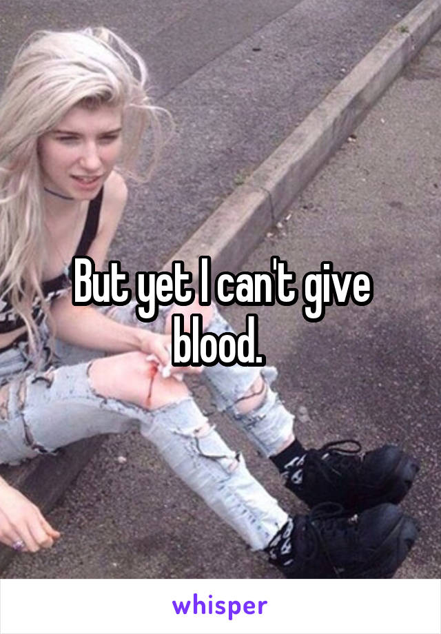 But yet I can't give blood. 