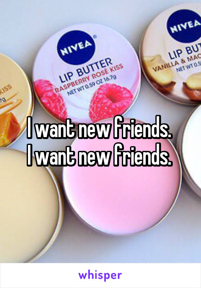 I want new friends. 
I want new friends. 