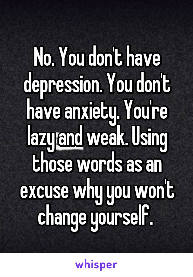 No. You don't have depression. You don't have anxiety. You're lazy and weak. Using those words as an excuse why you won't change yourself. 