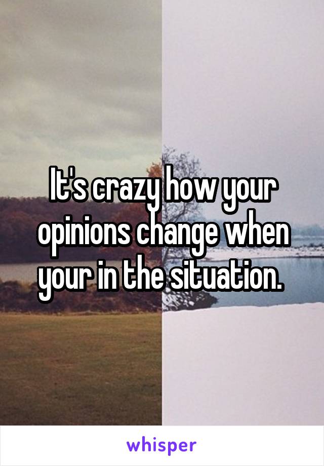 It's crazy how your opinions change when your in the situation. 