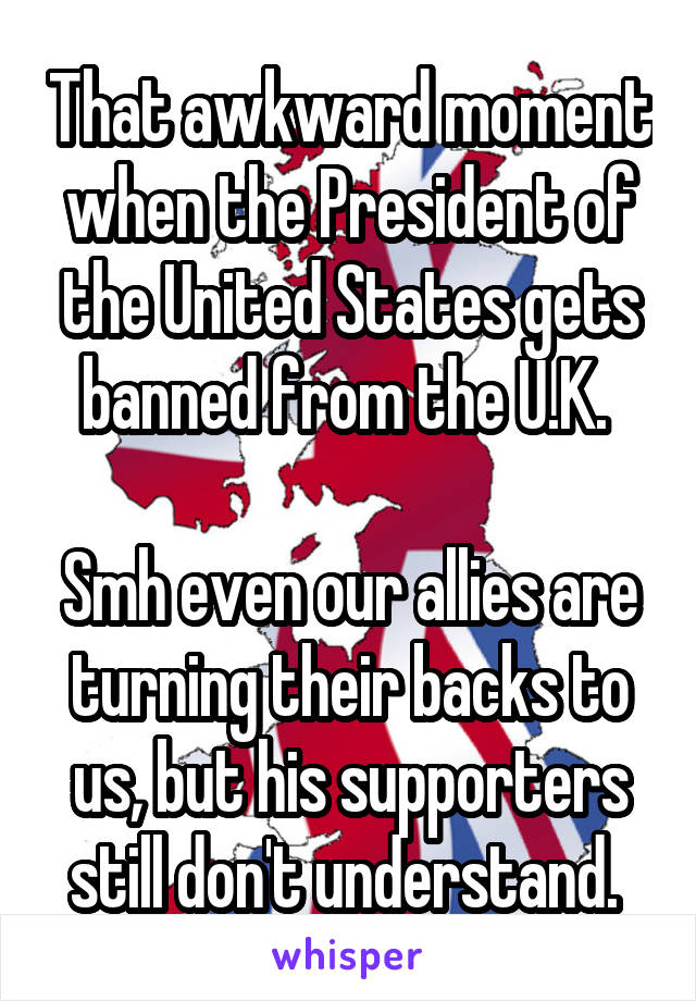 That awkward moment when the President of the United States gets banned from the U.K. 

Smh even our allies are turning their backs to us, but his supporters still don't understand. 