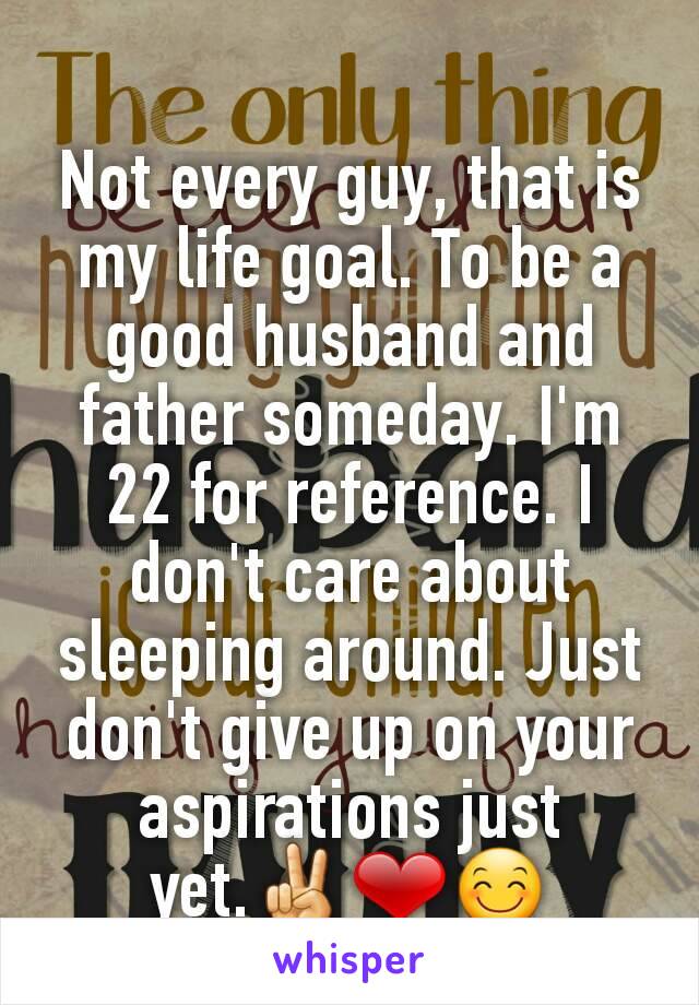 Not every guy, that is my life goal. To be a good husband and father someday. I'm 22 for reference. I don't care about sleeping around. Just don't give up on your aspirations just yet.✌❤😊