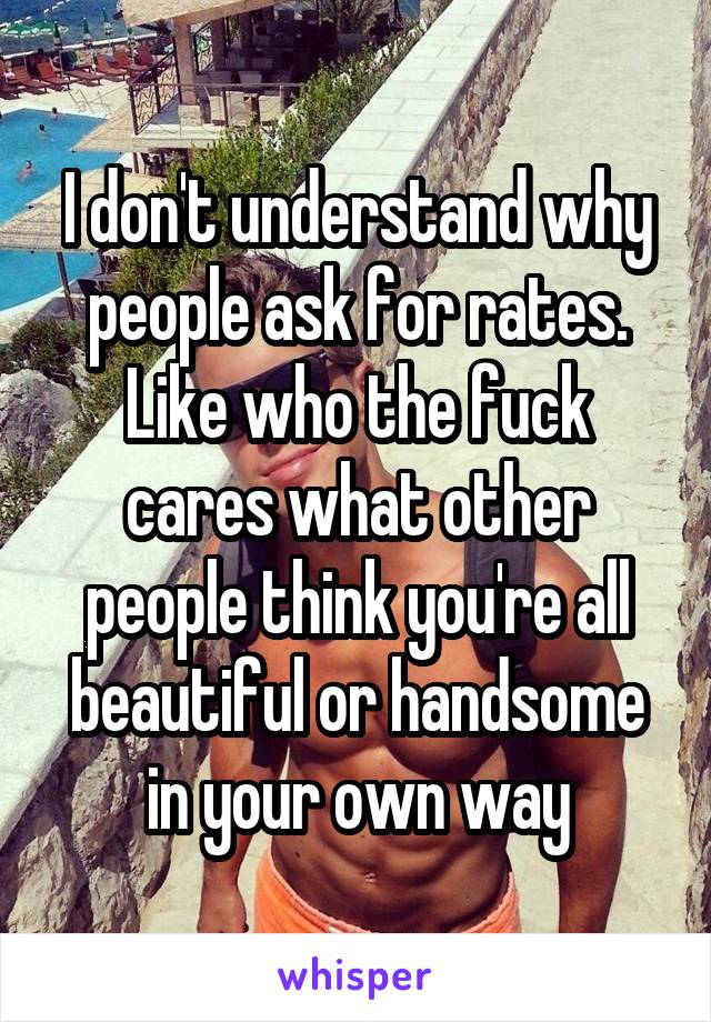 I don't understand why people ask for rates. Like who the fuck cares what other people think you're all beautiful or handsome in your own way