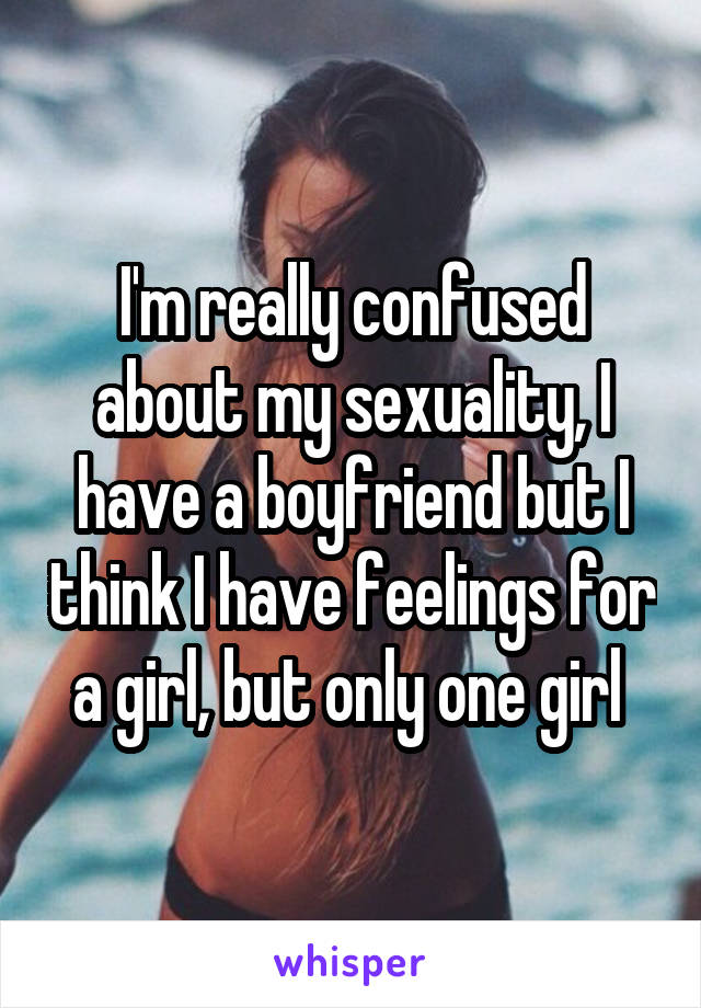 I'm really confused about my sexuality, I have a boyfriend but I think I have feelings for a girl, but only one girl 