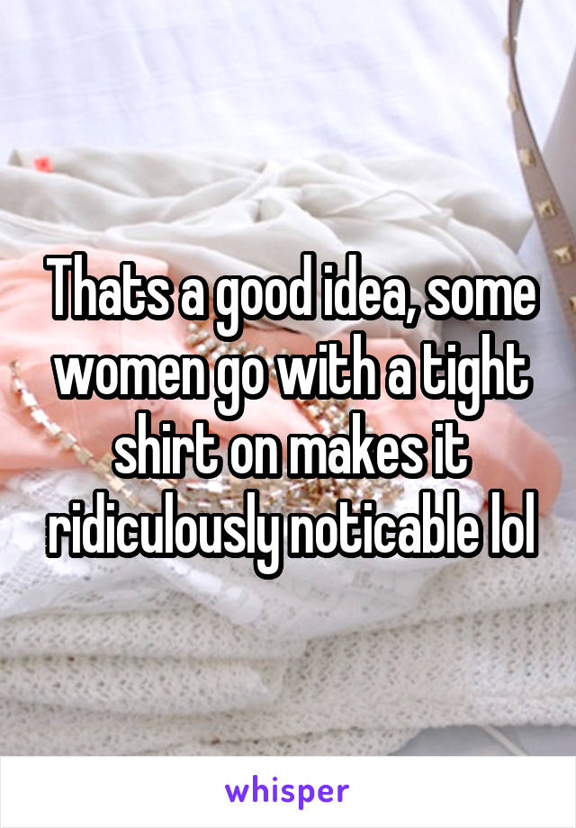 Thats a good idea, some women go with a tight shirt on makes it ridiculously noticable lol