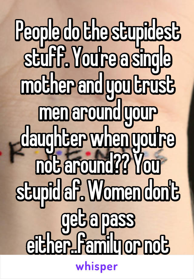 People do the stupidest stuff. You're a single mother and you trust men around your daughter when you're not around?? You stupid af. Women don't get a pass either..family or not