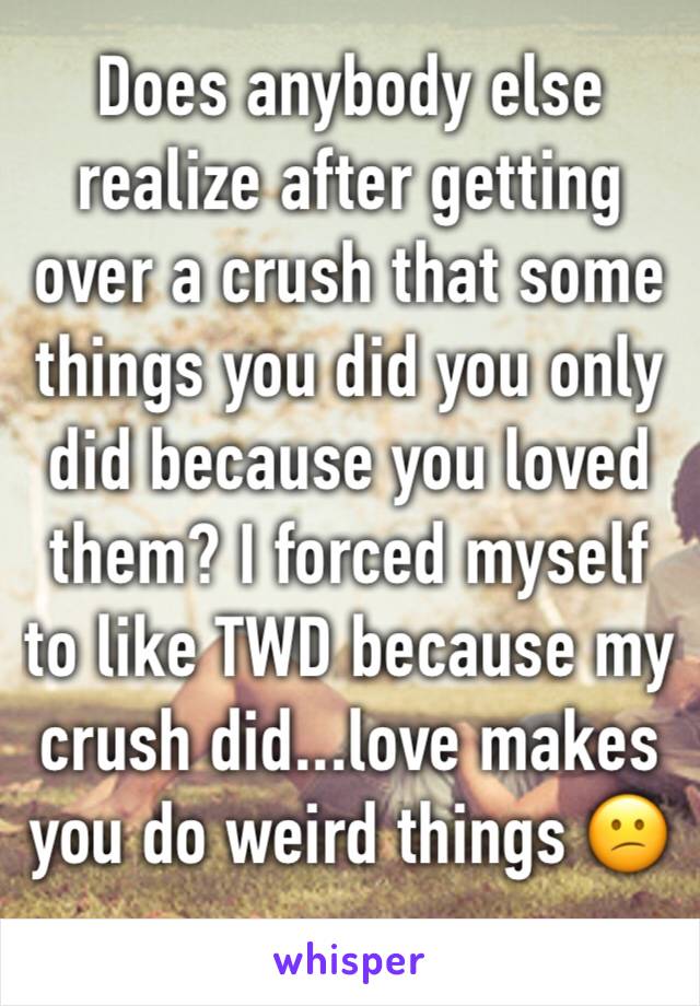 Does anybody else realize after getting over a crush that some things you did you only did because you loved them? I forced myself to like TWD because my crush did...love makes you do weird things 😕