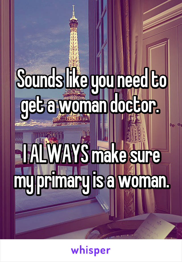 Sounds like you need to get a woman doctor. 

I ALWAYS make sure my primary is a woman.