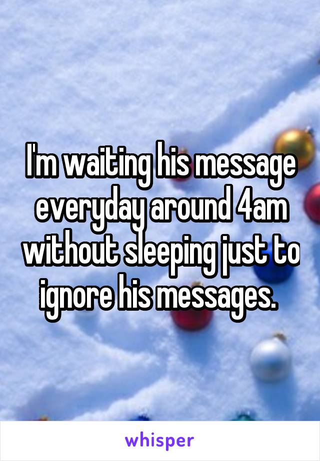 I'm waiting his message everyday around 4am without sleeping just to ignore his messages. 