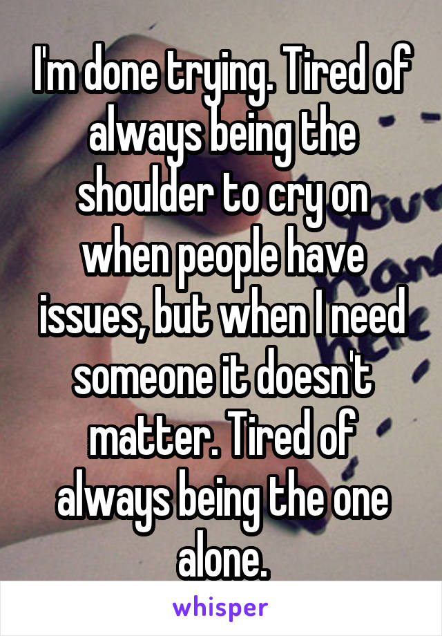 I'm done trying. Tired of always being the shoulder to cry on when people have issues, but when I need someone it doesn't matter. Tired of always being the one alone.