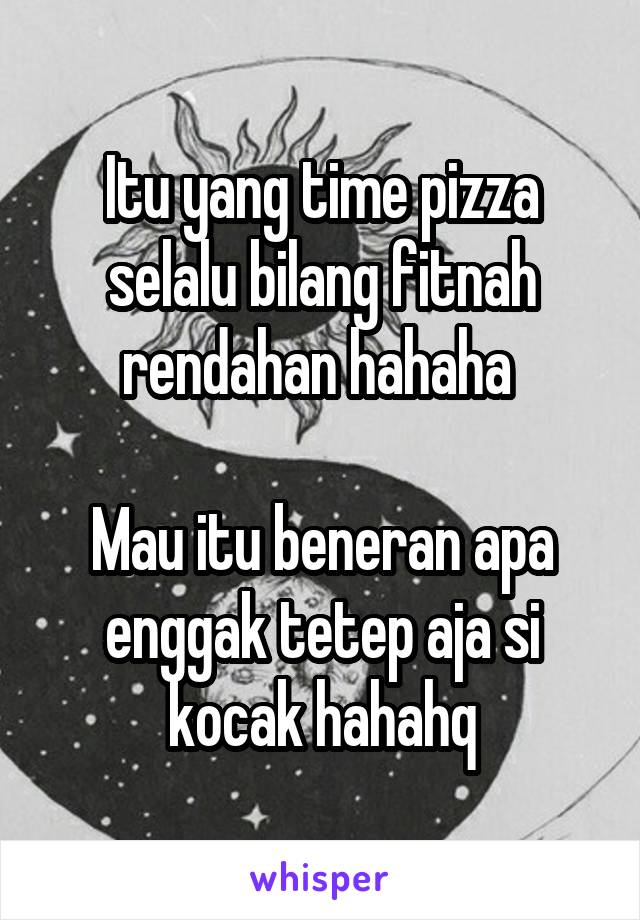 Itu yang time pizza selalu bilang fitnah rendahan hahaha 

Mau itu beneran apa enggak tetep aja si kocak hahahq