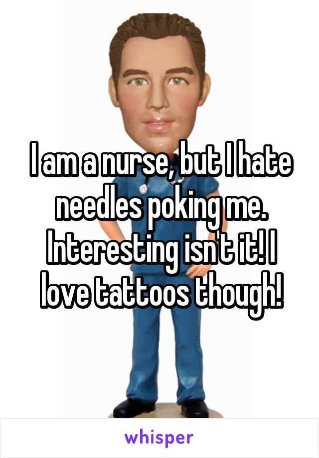 I am a nurse, but I hate needles poking me. Interesting isn't it! I love tattoos though!