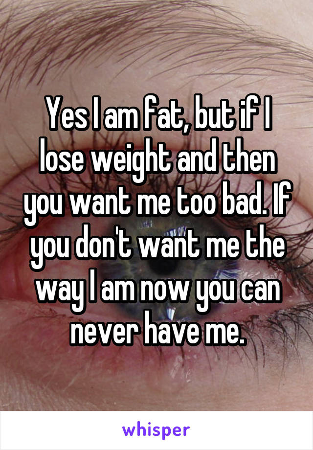 Yes I am fat, but if I lose weight and then you want me too bad. If you don't want me the way I am now you can never have me.