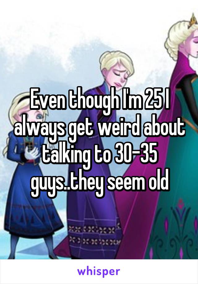 Even though I'm 25 I always get weird about talking to 30-35 guys..they seem old