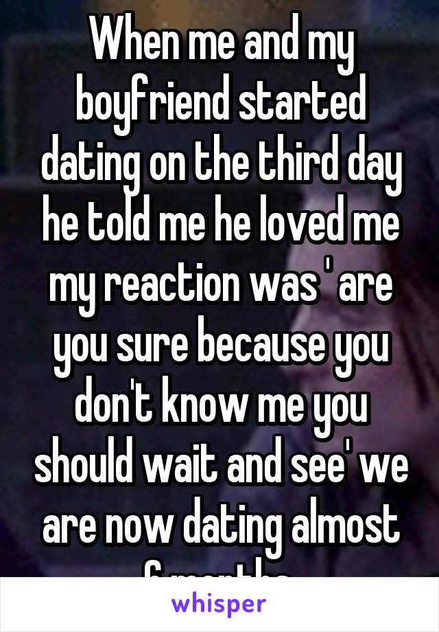 When me and my boyfriend started dating on the third day he told me he loved me my reaction was ' are you sure because you don't know me you should wait and see' we are now dating almost 6 months 