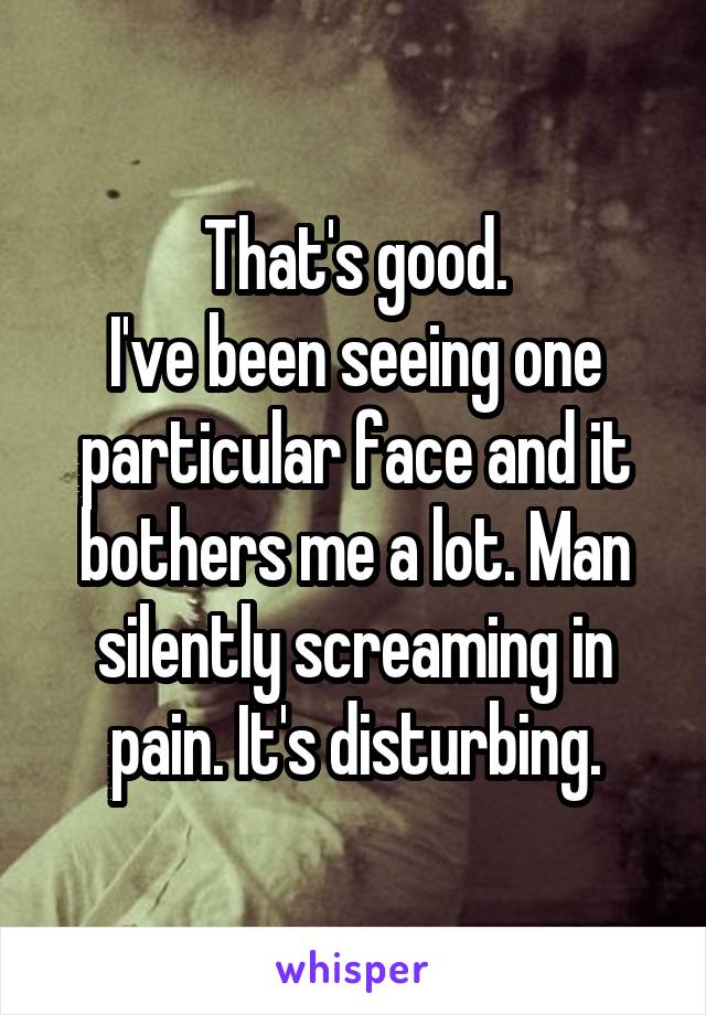 That's good.
I've been seeing one particular face and it bothers me a lot. Man silently screaming in pain. It's disturbing.