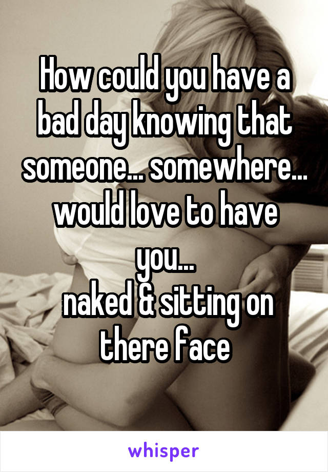 How could you have a bad day knowing that someone... somewhere... would love to have you...
 naked & sitting on there face
