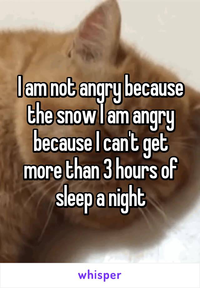 I am not angry because the snow I am angry because I can't get more than 3 hours of sleep a night