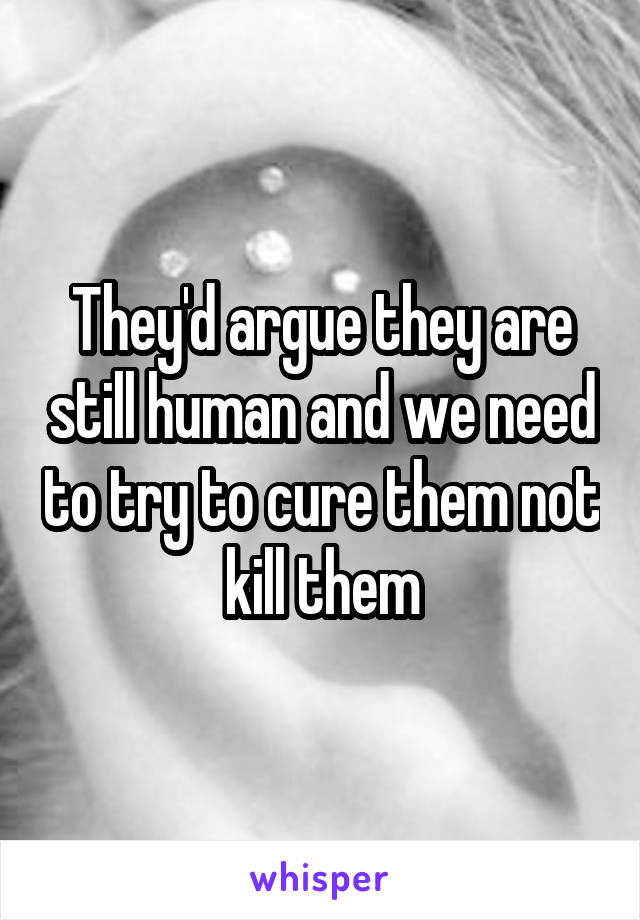 They'd argue they are still human and we need to try to cure them not kill them