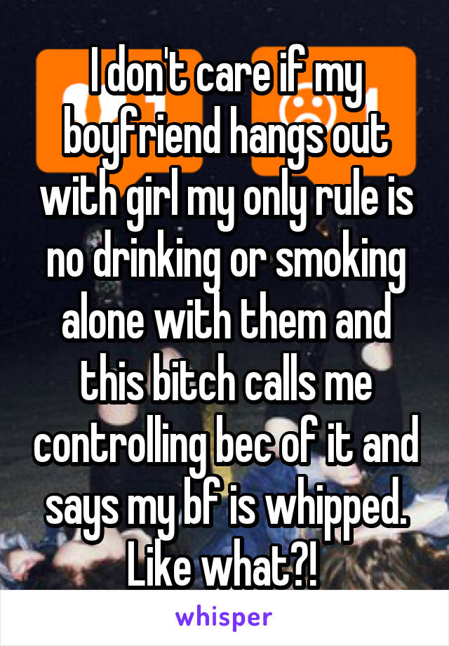 I don't care if my boyfriend hangs out with girl my only rule is no drinking or smoking alone with them and this bitch calls me controlling bec of it and says my bf is whipped. Like what?! 