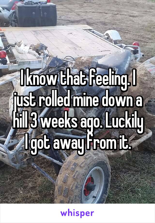 I know that feeling. I just rolled mine down a hill 3 weeks ago. Luckily I got away from it.