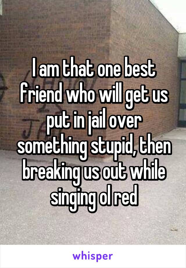 I am that one best friend who will get us put in jail over something stupid, then breaking us out while singing ol red