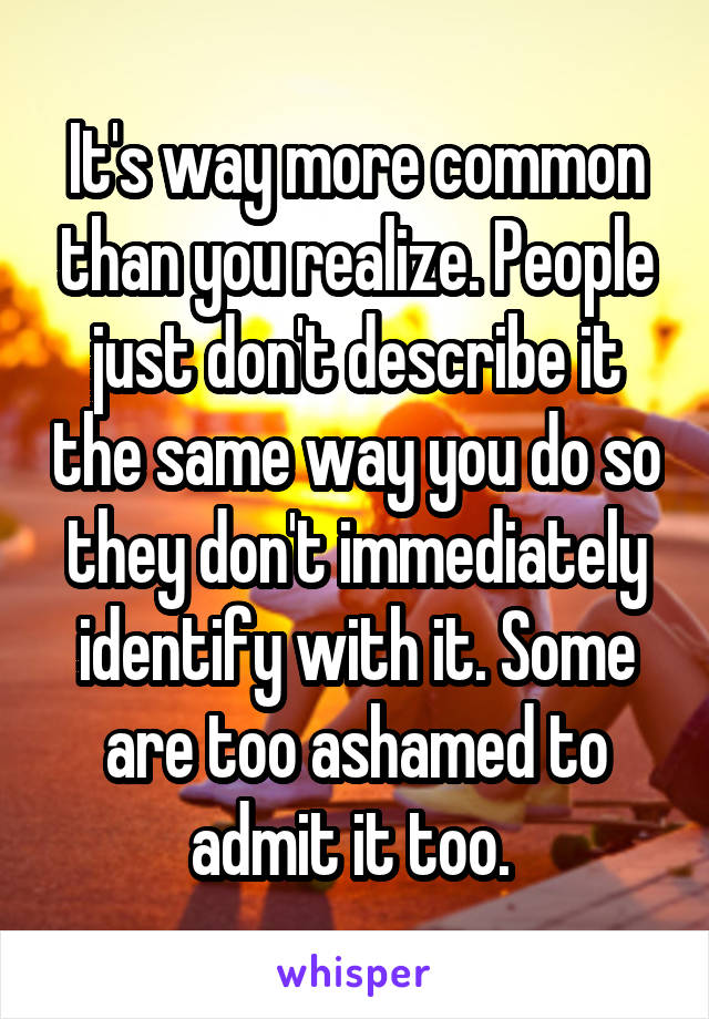 It's way more common than you realize. People just don't describe it the same way you do so they don't immediately identify with it. Some are too ashamed to admit it too. 