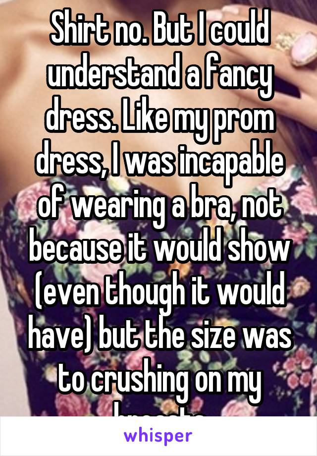 Shirt no. But I could understand a fancy dress. Like my prom dress, I was incapable of wearing a bra, not because it would show (even though it would have) but the size was to crushing on my breasts