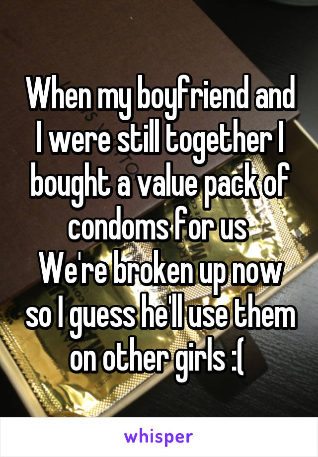 When my boyfriend and I were still together I bought a value pack of condoms for us 
We're broken up now so I guess he'll use them on other girls :( 