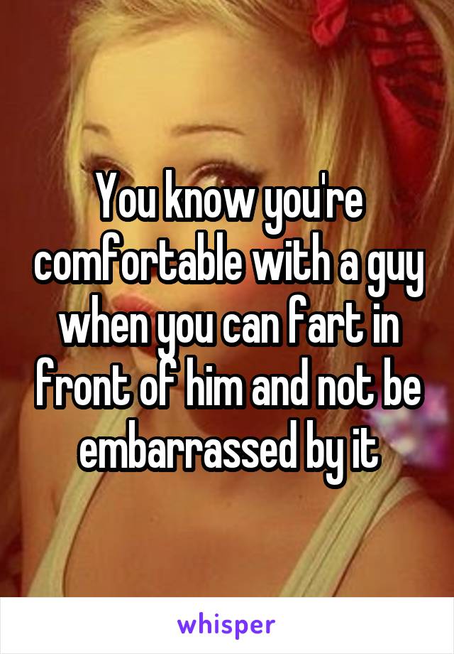 You know you're comfortable with a guy when you can fart in front of him and not be embarrassed by it