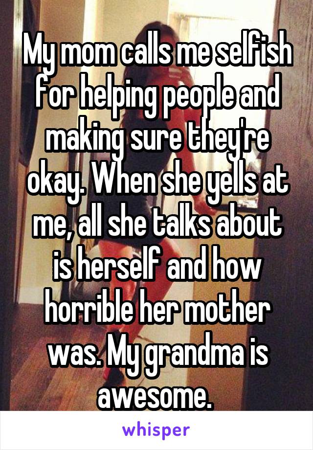 My mom calls me selfish for helping people and making sure they're okay. When she yells at me, all she talks about is herself and how horrible her mother was. My grandma is awesome. 