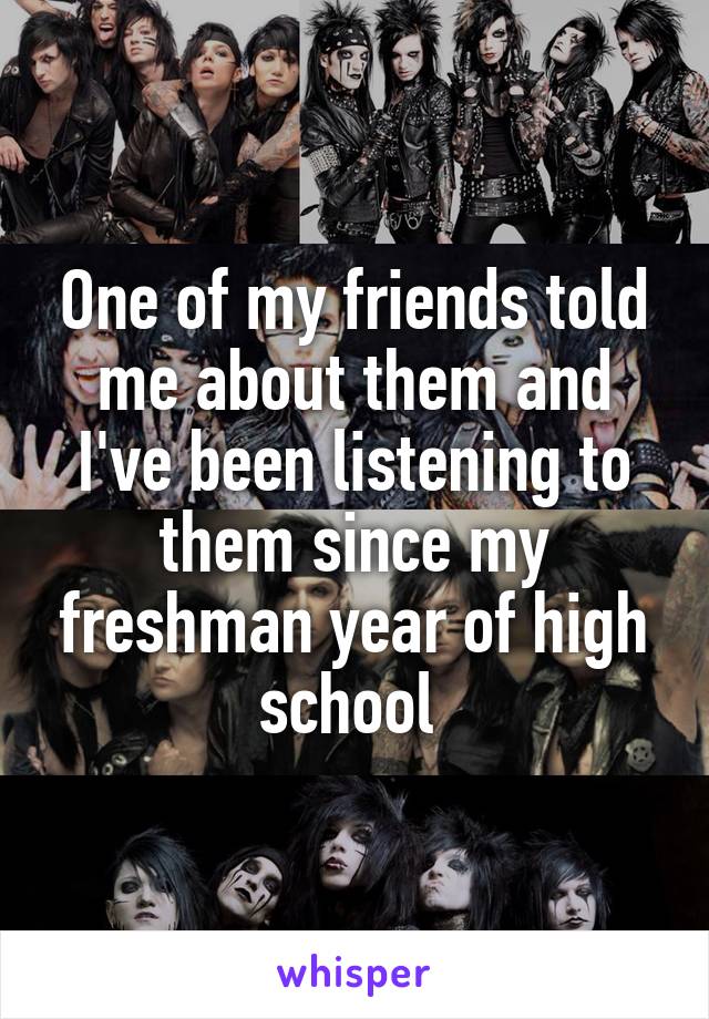 One of my friends told me about them and I've been listening to them since my freshman year of high school 