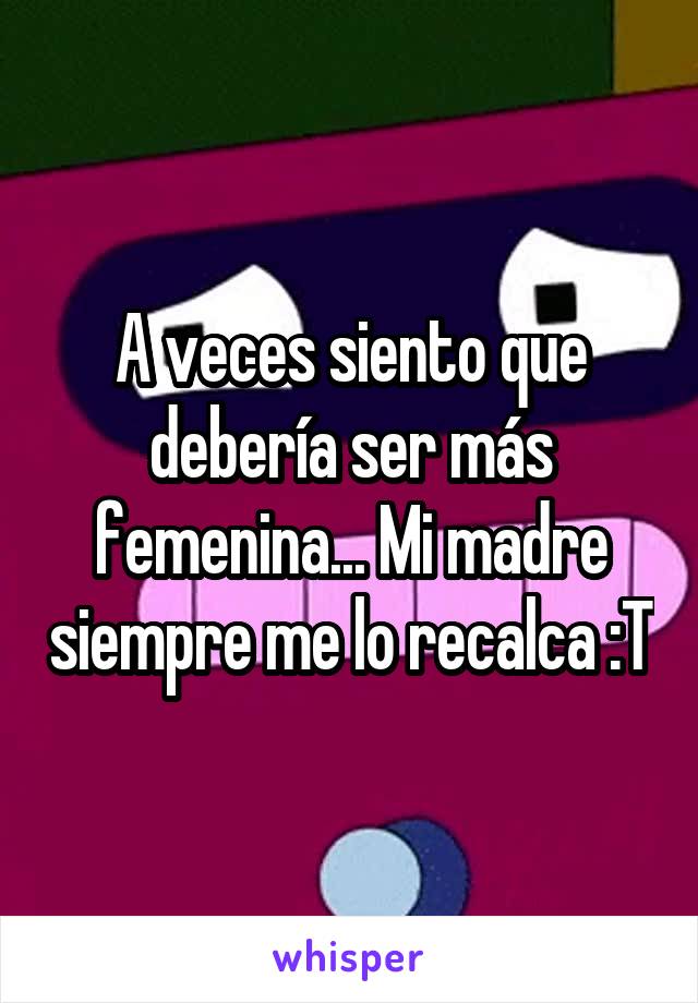 A veces siento que debería ser más femenina... Mi madre siempre me lo recalca :T