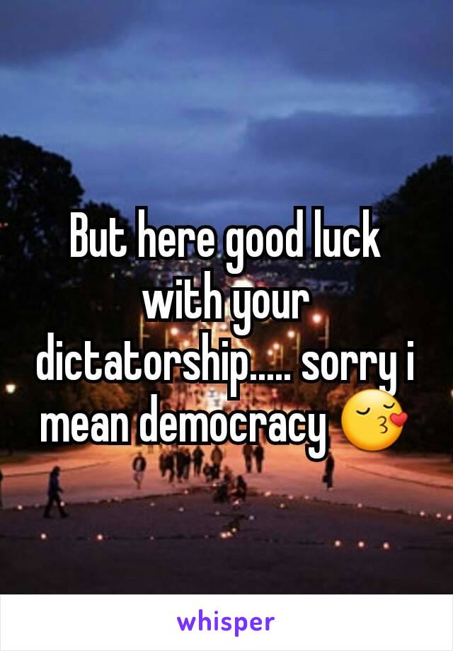 But here good luck with your dictatorship..... sorry i mean democracy 😚