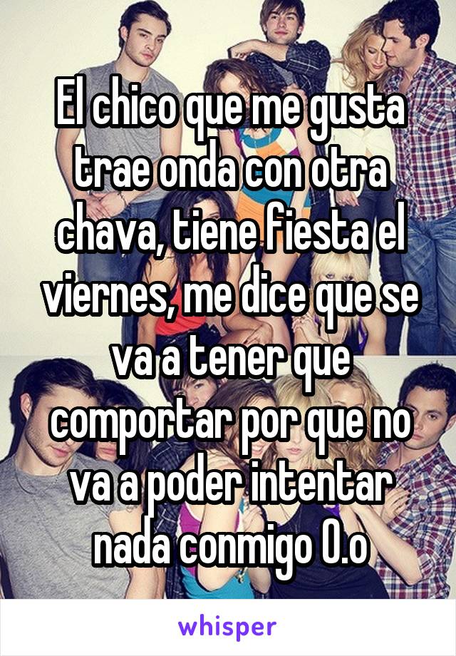 El chico que me gusta trae onda con otra chava, tiene fiesta el viernes, me dice que se va a tener que comportar por que no va a poder intentar nada conmigo O.o