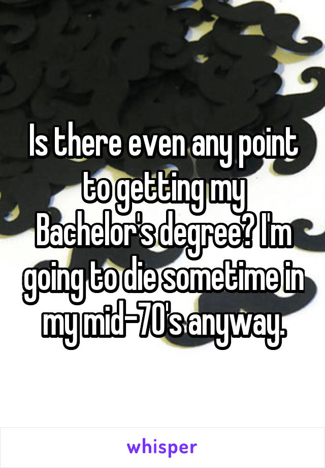 Is there even any point to getting my Bachelor's degree? I'm going to die sometime in my mid-70's anyway.