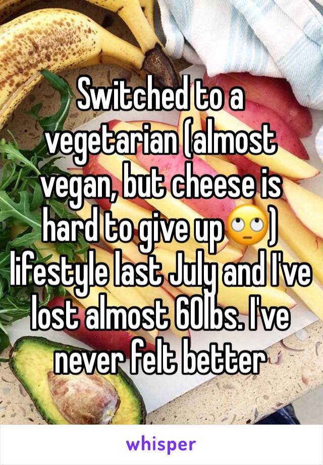 Switched to a vegetarian (almost vegan, but cheese is hard to give up🙄) lifestyle last July and I've lost almost 60lbs. I've never felt better