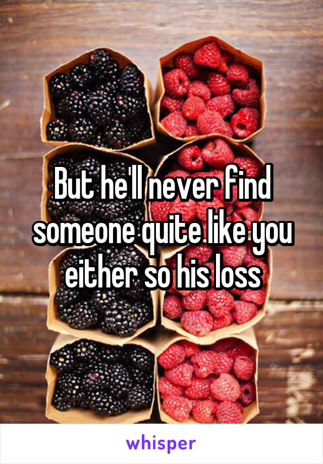 But he'll never find someone quite like you either so his loss