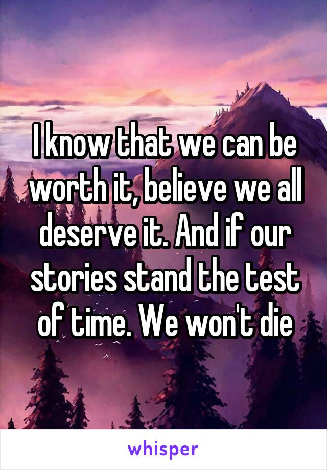 I know that we can be worth it, believe we all deserve it. And if our stories stand the test of time. We won't die