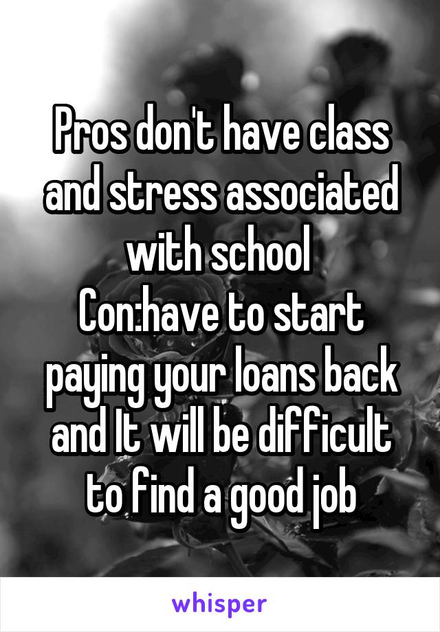 Pros don't have class and stress associated with school 
Con:have to start paying your loans back and It will be difficult to find a good job