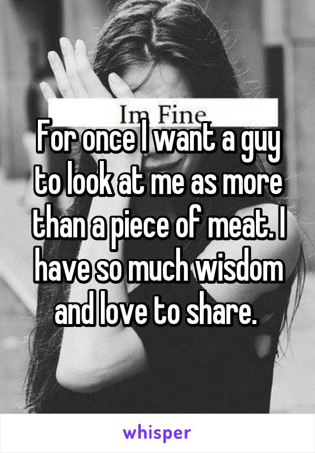 For once I want a guy to look at me as more than a piece of meat. I have so much wisdom and love to share. 