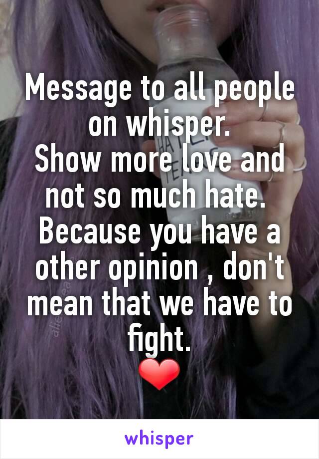 Message to all people on whisper.
Show more love and not so much hate. 
Because you have a other opinion , don't  mean that we have to fight.
❤