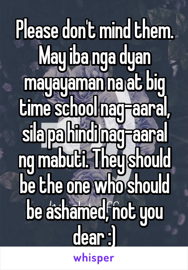 Please don't mind them. May iba nga dyan mayayaman na at big time school nag-aaral, sila pa hindi nag-aaral ng mabuti. They should be the one who should be ashamed, not you dear :)