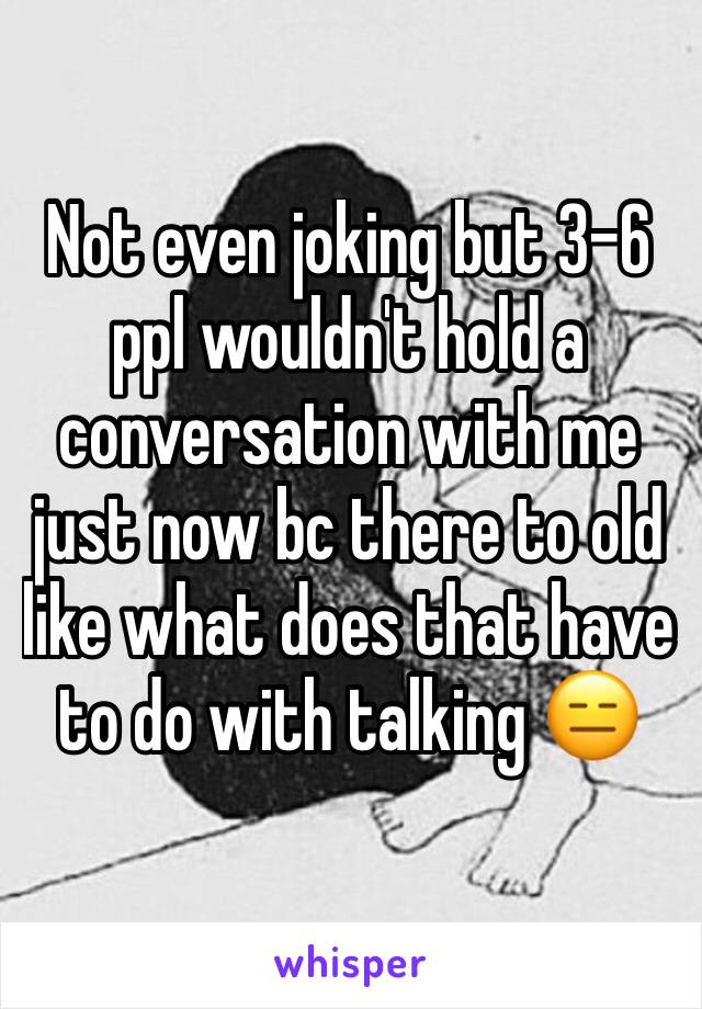 Not even joking but 3-6 ppl wouldn't hold a conversation with me just now bc there to old like what does that have to do with talking 😑