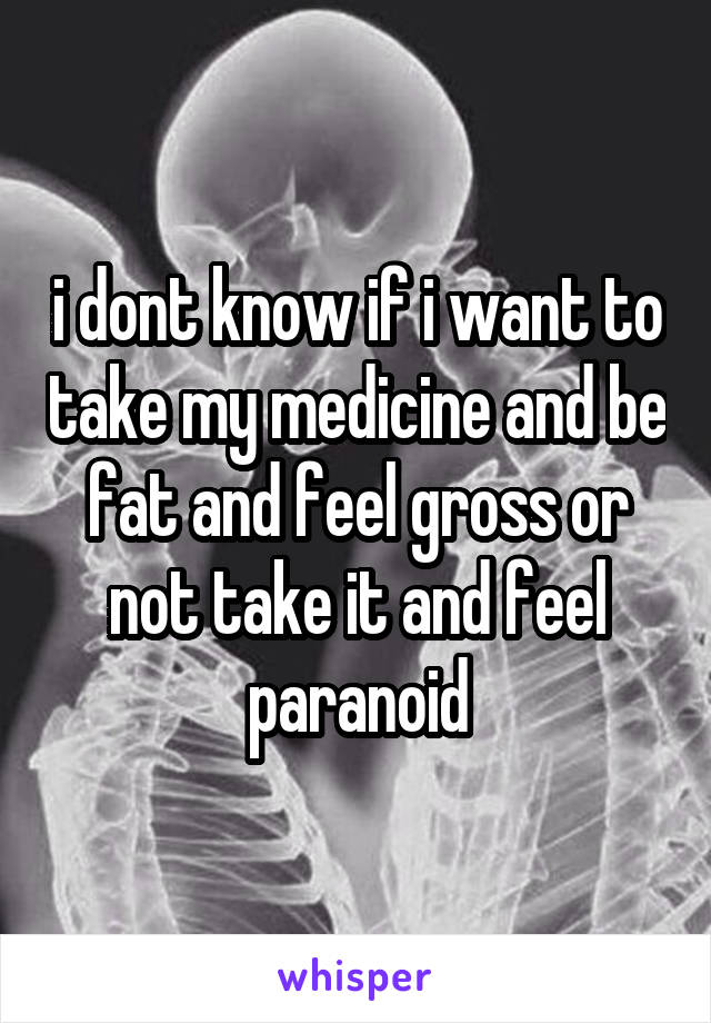 i dont know if i want to take my medicine and be fat and feel gross or not take it and feel paranoid