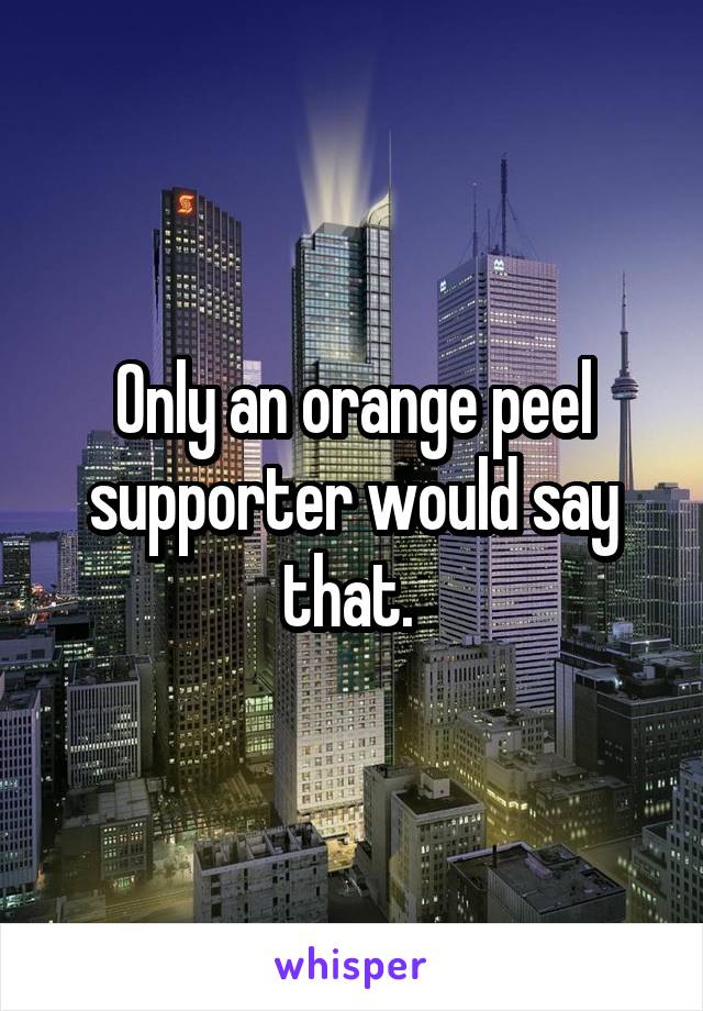 Only an orange peel supporter would say that. 