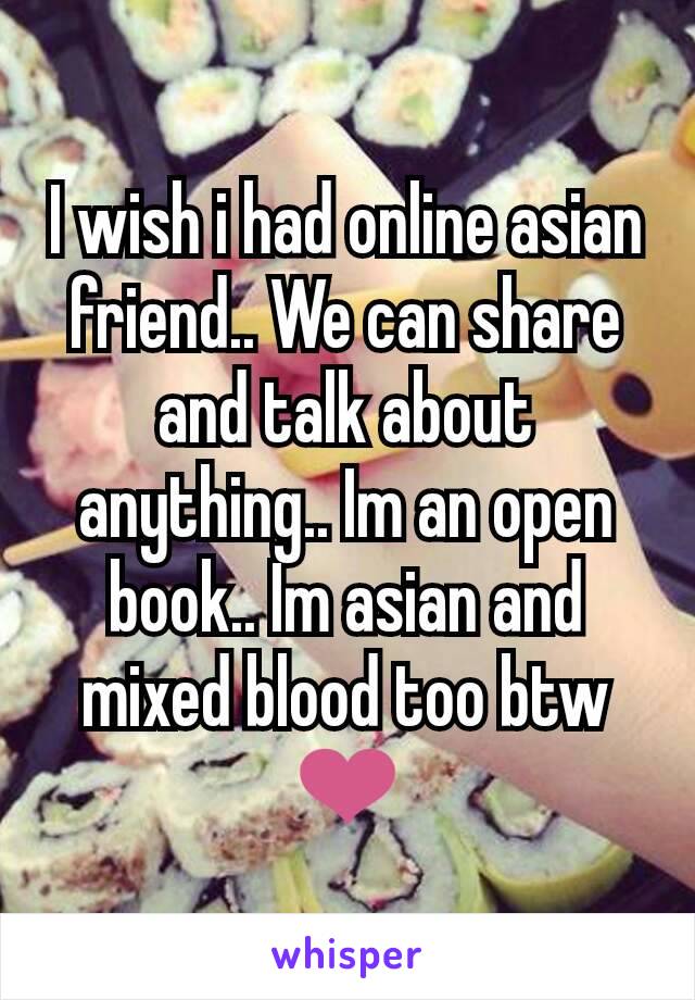 I wish i had online asian friend.. We can share and talk about anything.. Im an open book.. Im asian and mixed blood too btw
❤