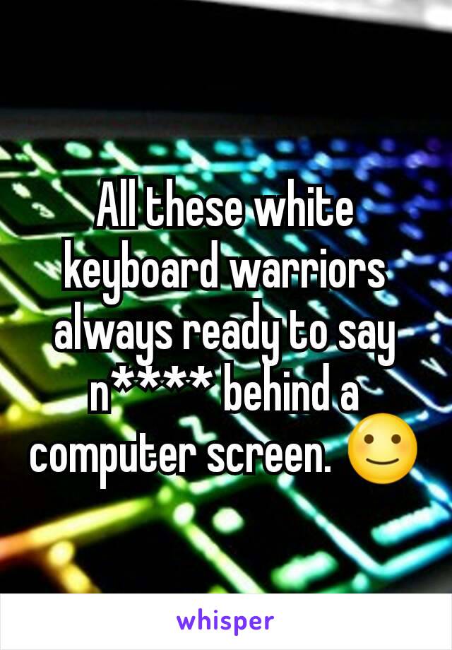 All these white keyboard warriors always ready to say n**** behind a computer screen. 🙂