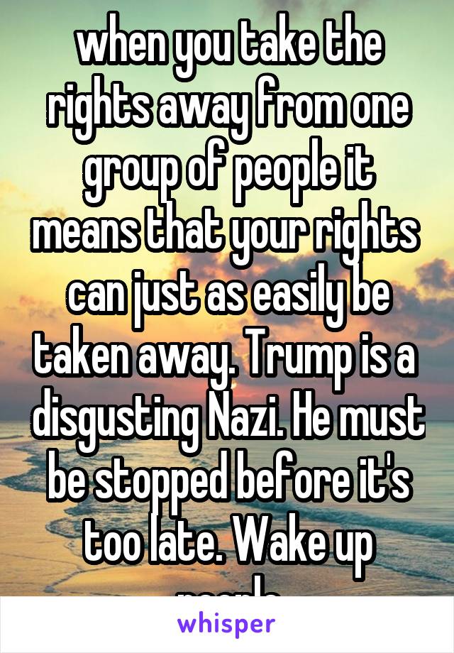 when you take the rights away from one group of people it means that your rights  can just as easily be taken away. Trump is a  disgusting Nazi. He must be stopped before it's too late. Wake up people